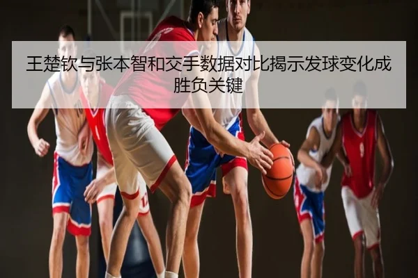 王楚钦与张本智和交手数据对比揭示发球变化成胜负关键