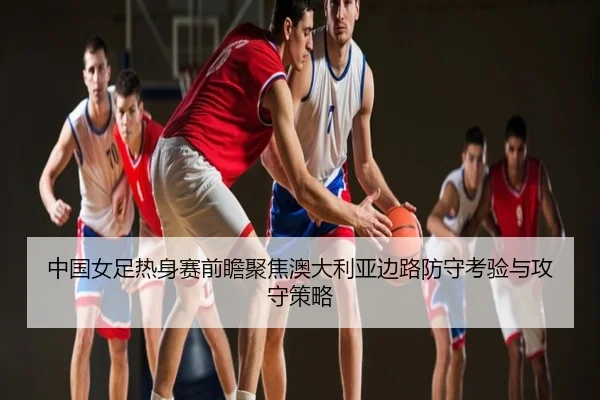 中国女足热身赛前瞻聚焦澳大利亚边路防守考验与攻守策略