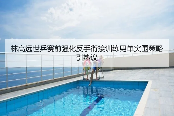 林高远世乒赛前强化反手衔接训练男单突围策略引热议