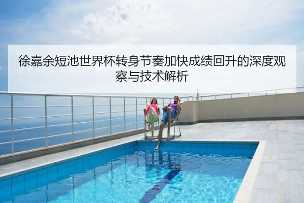 徐嘉余短池世界杯转身节奏加快成绩回升的深度观察与技术解析